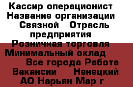 Кассир-операционист › Название организации ­ Связной › Отрасль предприятия ­ Розничная торговля › Минимальный оклад ­ 35 000 - Все города Работа » Вакансии   . Ненецкий АО,Нарьян-Мар г.